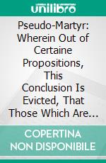 Pseudo-Martyr: Wherein Out of Certaine Propositions, This Conclusion Is Evicted, That Those Which Are of the Romane Religion May and Ought to Take the Oath of Allegiance. E-book. Formato PDF ebook