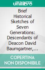 Brief Historical Sketches of Seven Generations: Descendants of Deacon David Baumgartner, Who Was Born 1735. E-book. Formato PDF ebook