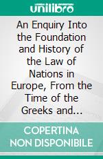 An Enquiry Into the Foundation and History of the Law of Nations in Europe, From the Time of the Greeks and Romans, to the Age of Grotius. E-book. Formato PDF