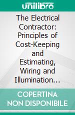 The Electrical Contractor: Principles of Cost-Keeping and Estimating, Wiring and Illumination Calculations and Other Technical Problems of the Business. E-book. Formato PDF ebook