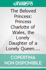 The Beloved Princess: Princess Charlotte of Wales, the Lonely Daughter of a Lonely Queen. E-book. Formato PDF ebook