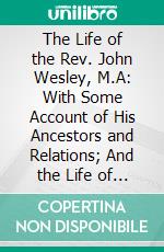 The Life of the Rev. John Wesley, M.A: With Some Account of His Ancestors and Relations; And the Life of the Rev. Charles Wesley, M.A. E-book. Formato PDF ebook di John Whitehead