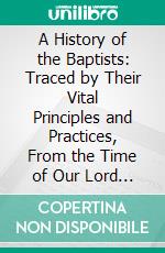 A History of the Baptists: Traced by Their Vital Principles and Practices, From the Time of Our Lord and Saviour Jesus Christ to the Year 1886. E-book. Formato PDF ebook