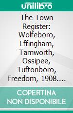 The Town Register: Wolfeboro, Effingham, Tamworth, Ossipee, Tuftonboro, Freedom, 1908. E-book. Formato PDF