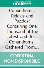 Conundrums, Riddles and Puzzles: Containing One Thousand of the Latest and Best Conundrums, Gathered From Every Conceivable Source, and Comprising Many That Are Entirely New and Original. E-book. Formato PDF ebook