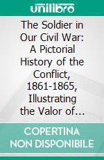 The Soldier in Our Civil War: A Pictorial History of the Conflict, 1861-1865, Illustrating the Valor of the Soldier as Displayed on the Battle Field. E-book. Formato PDF ebook