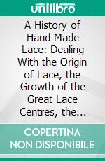 A History of Hand-Made Lace: Dealing With the Origin of Lace, the Growth of the Great Lace Centres, the Mode of Manufacture, the Methods of Distinguishing and the Care of Various Kinds of Lace. E-book. Formato PDF ebook