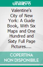 Valentine's City of New York: A Guide Book, With Six Maps and One Hundred and Sixty Full Page Pictures. E-book. Formato PDF ebook