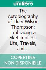 The Autobiography of Elder Wilson Thompson: Embracing a Sketch of His Life, Travels, and Ministerial Labors, in Which Is Included a Concise History of the Old Order of Regular Baptist Churches. E-book. Formato PDF