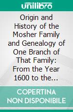 Origin and History of the Mosher Family and Genealogy of One Branch of That Family: From the Year 1600 to the Present Time. E-book. Formato PDF ebook di William C. Mosher