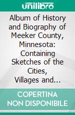 Album of History and Biography of Meeker County, Minnesota: Containing Sketches of the Cities, Villages and Townships, Educational, Civil, Military and Political History. E-book. Formato PDF