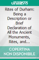 Rites of Durham: Being a Description or Brief Declaration of All the Ancient Monuments, Rites, and Customs Belonging or Being Within the Monastical Church of Durham Before the Suppression. E-book. Formato PDF ebook di J. T. Fowler