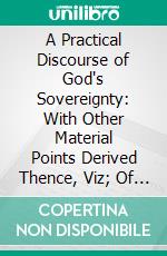 A Practical Discourse of God's Sovereignty: With Other Material Points Derived Thence, Viz; Of the Righteousness of God, of Election, of Redemption, of Effectual Calling, of Perseverance. E-book. Formato PDF ebook