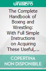 The Complete Handbook of Boxing and Wrestling: With Full Simple Instructions on Acquiring These Useful, Invigorating, and Health-Giving Arts; Illustrated With Fifty Original Engravings and Portraits. E-book. Formato PDF ebook