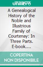 A Genealogical History of the Noble and Illustrious Family of Courtenay: In Three Parts. E-book. Formato PDF