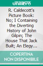 R. Caldecott's Picture Book: No; I Containing the Diverting History of John Gilpin; The House That Jack Built; An Elegy on the Death of a Mad Dog; The Babes in the Wood. E-book. Formato PDF ebook