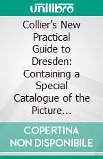 Collier’s New Practical Guide to Dresden: Containing a Special Catalogue of the Picture Gallery; A New Map of the City and a Map of the Operahouse. E-book. Formato PDF ebook