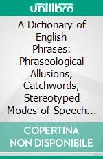 A Dictionary of English Phrases: Phraseological Allusions, Catchwords, Stereotyped Modes of Speech and Metaphors, Nicknames, Sobriquets, Derivations From Personal Names, Etc. E-book. Formato PDF ebook