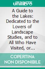 A Guide to the Lakes: Dedicated to the Lovers of Landscape Studies, and to All Who Have Visited, or Intend to Visit, the Lakes in Cumberland, Westmorland, and Lancashire. E-book. Formato PDF ebook di Thomas West