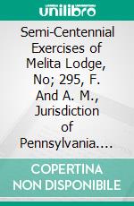 Semi-Centennial Exercises of Melita Lodge, No; 295, F. And A. M., Jurisdiction of Pennsylvania. E-book. Formato PDF ebook di Freemasons Melita Lodge No