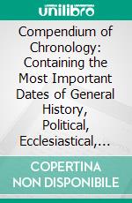 Compendium of Chronology: Containing the Most Important Dates of General History, Political, Ecclesiastical, and Literary, From the Creation of the World to the End of the Year 1854. E-book. Formato PDF ebook