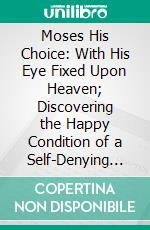 Moses His Choice: With His Eye Fixed Upon Heaven; Discovering the Happy Condition of a Self-Denying Heart; Delivered in a Treatise Upon Hebrews II. 25, 26. E-book. Formato PDF ebook di Jeremiah Burroughs