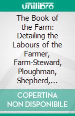 The Book of the Farm: Detailing the Labours of the Farmer, Farm-Steward, Ploughman, Shepherd, Hedger, Farm-Labourer, Field-Worker, and Cattle-Man. E-book. Formato PDF ebook di Henry Stephens