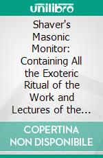 Shaver's Masonic Monitor: Containing All the Exoteric Ritual of the Work and Lectures of the Three Degrees of Ancient Craft Masonry. E-book. Formato PDF ebook di William M. Shaver