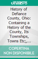 History of Defiance County, Ohio: Containing a History of the County, Its Townships, Towns Etc;, Military Record, Portraits of Early Settlers and Prominent Men, Farm Views, Personal Reminiscences Etc. E-book. Formato PDF ebook