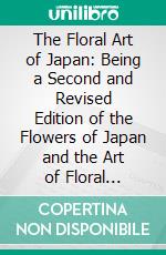 The Floral Art of Japan: Being a Second and Revised Edition of the Flowers of Japan and the Art of Floral Arrangement. E-book. Formato PDF ebook