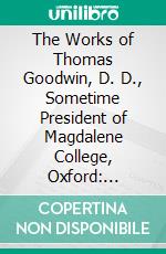 The Works of Thomas Goodwin, D. D., Sometime President of Magdalene College, Oxford: Containing the Work of the Holy Ghost in Our Salvation. E-book. Formato PDF