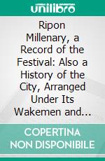 Ripon Millenary, a Record of the Festival: Also a History of the City, Arranged Under Its Wakemen and Mayors From the Year 1400. E-book. Formato PDF ebook di William Harrison