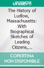 The History of Ludlow, Massachusetts: With Biographical Sketches of Leading Citizens, Reminiscences, Genealogies, Farm Histories, and an Account of the Centennial Celebration, June 17, 1874. E-book. Formato PDF