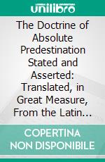 The Doctrine of Absolute Predestination Stated and Asserted: Translated, in Great Measure, From the Latin of Jerom Zanchius; With Some Account of His Life Prefixed. E-book. Formato PDF ebook