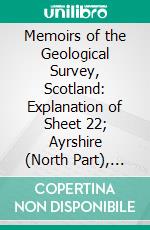 Memoirs of the Geological Survey, Scotland: Explanation of Sheet 22; Ayrshire (North Part), With Parts of Renfrewshire and Lanarkshire. E-book. Formato PDF ebook