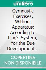 Gymnastic Exercises, Without Apparatus: According to Ling’s System, for the Due Development and Strengthening of the Human Body. E-book. Formato PDF ebook di Mathias Roth