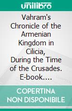 Vahram's Chronicle of the Armenian Kingdom in Cilicia, During the Time of the Crusades. E-book. Formato PDF ebook