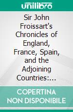 Sir John Froissart's Chronicles of England, France, Spain, and the Adjoining Countries: From the Latter Part of the Reign of Edward II. To the Coronation of Henry IV. E-book. Formato PDF ebook di Jean Froissart