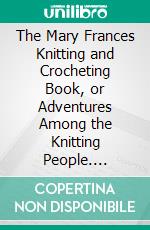 The Mary Frances Knitting and Crocheting Book, or Adventures Among the Knitting People. E-book. Formato PDF ebook di Jane Eayre Fryer