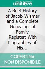 A Brief History of Jacob Wismer and a Complete Genealogical Family Register: With Biographies of His Descendants From the Earliest Available Records to the Present Time. E-book. Formato PDF ebook di Abraham James Fretz