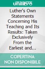 Luther's Own Statements Concerning His Teaching and Its Results: Taken Exclusively From the Earliest and Best Editions of Luther's German and Latin Works. E-book. Formato PDF ebook di Henry O’connor