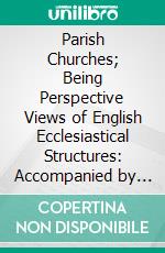 Parish Churches; Being Perspective Views of English Ecclesiastical Structures: Accompanied by Plans Drawn to an Uniform Scale, and Letter-Press Descriptions. E-book. Formato PDF ebook di Raphael Brandon