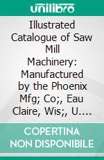 Illustrated Catalogue of Saw Mill Machinery: Manufactured by the Phoenix Mfg; Co;, Eau Claire, Wis;, U. S. A. E-book. Formato PDF ebook di Phoenix Manufacturing Company