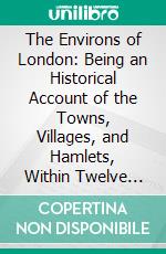 The Environs of London: Being an Historical Account of the Towns, Villages, and Hamlets, Within Twelve Miles of That Capital; Interspersed With Biographical Anecdotes; County of Middlesex. E-book. Formato PDF ebook