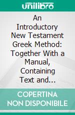 An Introductory New Testament Greek Method: Together With a Manual, Containing Text and Vocabulary of Gospel of John and Lists of Words, and the Elements of New Testament Greek Grammar. E-book. Formato PDF ebook di William Rainey Harper