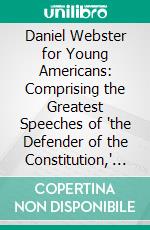 Daniel Webster for Young Americans: Comprising the Greatest Speeches of "the Defender of the Constitution," Selected and Arranged for the Youth of the United States. E-book. Formato PDF ebook