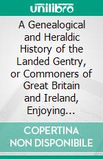 A Genealogical and Heraldic History of the Landed Gentry, or Commoners of Great Britain and Ireland, Enjoying Territorial Possessions or High Official Rank, but Uninvested With Heritable Honours. E-book. Formato PDF ebook