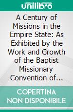 A Century of Missions in the Empire State: As Exhibited by the Work and Growth of the Baptist Missionary Convention of the State of New York. E-book. Formato PDF ebook di Charles Wesley Brooks