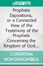 Prophetic Expositions, or a Connected View of the Testimony of the Prophets Concerning the Kingdom of God and the Time of Its Establishment. E-book. Formato PDF ebook