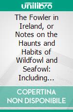 The Fowler in Ireland, or Notes on the Haunts and Habits of Wildfowl and Seafowl: Including Instructions in the Art of Shooting and Capturing Them. E-book. Formato PDF